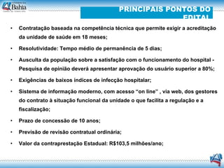 Contratação baseada na competência técnica que permite exigir a acreditação da unidade de saúde em 18 meses; Resolutividade: Tempo médio de permanência de 5 dias; Ausculta da população sobre a satisfação com o funcionamento do hospital - Pesquisa de opinião deverá apresentar aprovação do usuário superior a 80%; Exigências de baixos índices de infecção hospitalar; Sistema de informação moderno, com acesso “on line” , via web, dos gestores do contrato à situação funcional da unidade o que facilita a regulação e a fiscalização; Prazo de concessão de 10 anos; Previsão de revisão contratual ordinária; Valor da contraprestação Estadual: R$103,5 milhões/ano; PRINCIPAIS PONTOS DO EDITAL 