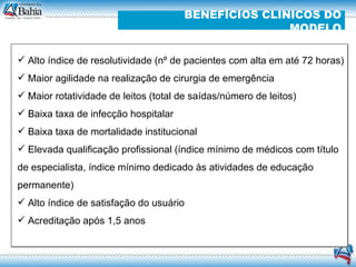 Alto índice de resolutividade (nº de pacientes com alta em até 72 horas)  Maior agilidade na realização de cirurgia de emergência  Maior rotatividade de leitos (total de saídas/número de leitos) ‏ Baixa taxa de infecção hospitalar Baixa taxa de mortalidade institucional Elevada qualificação profissional (índice mínimo de médicos com título de especialista, índice mínimo dedicado às atividades de educação permanente) ‏ Alto índice de satisfação do usuário Acreditação após 1,5 anos BENEFÍCIOS CLINICOS DO MODELO 