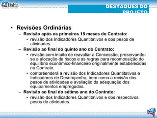 Revisões Ordinárias  Revisão após os primeiros 18 meses do Contrato: revisão dos Indicadores Quantitativos e dos pesos de atividades. Revisão ao final do quinto ano do Contrato: revisão com intuito de reavaliar a Concessão, preservando-se a alocação de riscos e as regras para recomposição do equilíbrio econômico-financeiro originalmente estabelecidas no Contrato. compreenderá a revisão dos Indicadores Quantitativos e Indicadores de Desempenho, bem como a revisão dos pesos de atividades e avaliação da adequação dos equipamentos empregados. Revisão ao final do sétimo ano do Contrato: revisão dos Indicadores Quantitativos e dos respectivos pesos de atividades. DESTAQUES DO PROJETO 