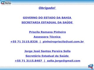 Obrigado!   GOVERNO DO ESTADO DA BAHIA  SECRETARIA ESTADUAL DA SAÚDE  Priscila Romano Pinheiro Assessora Técnica  +55 71 3115.8326  |  pinheiropriscila@uol.com.br  Jorge José Santos Pereira Solla Secretário Estadual da Saúde  +55 71 3115.8407  |  [email_address] 