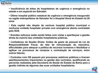Insuficiência de leitos de hospitalares de urgência e emergência no estado e em especial em Salvador Último hospital público estadual de urgência e emergência inaugurado na região metropolitana de Salvador foi o Hospital Geral do Estado há 20 anos Esta capital não dispõe de nenhum hospital público municipal e nenhuma unidade hospitalar privada com emergência aberta contratada pelo SUS. Grandes esforços estão sendo feitos com vistas a aperfeiçoar a gestão direta da maioria das unidades hospitalares públicas. Limitadores da Gestão Direta: limites de gasto de pessoal da Lei de Responsabilidade Fiscal, do teto de remuneração do executivo, dificuldades para adequar a política de recursos humanos e flexibilizar e agilizar os processos de compras e contratação de serviços, entre outros fatores; Contratos com OS passam por processos seletivos públicos e tiveram aperfeiçoamentos importantes na gestão dos contratos, qualificando as parcerias realizadas pela Secretaria da Saúde do Estado da Bahia para a gestão indireta de algumas das suas unidades hospitalares. 