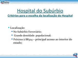 Hospital do Subúrbio Critérios para a escolha da localização do Hospital Localização No Subúrbio Ferroviário; Grande densidade  populacional; Próximo à BR324  – principal acesso ao interior do estado; 