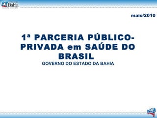 1ª PARCERIA PÚBLICO-PRIVADA em SAÚDE DO BRASIL  GOVERNO DO ESTADO DA BAHIA maio/2010 