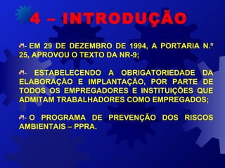 - EM 29 DE DEZEMBRO DE 1994, A PORTARIA N.º
25, APROVOU O TEXTO DA NR-9;
-  ESTABELECENDO A OBRIGATORIEDADE DA
ELABORAÇÃO E IMPLANTAÇÃO, POR PARTE DE
TODOS OS EMPREGADORES E INSTITUIÇÕES QUE
ADMITAM TRABALHADORES COMO EMPREGADOS;
- O PROGRAMA DE PREVENÇÃO DOS RISCOS
AMBIENTAIS – PPRA.
4 – INTRODUÇÃO
 