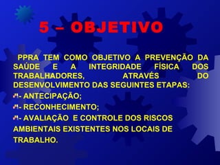 PPRA TEM COMO OBJETIVO A PREVENÇÃO DA
SAÚDE E A INTEGRIDADE FÍSICA DOS
TRABALHADORES, ATRAVÉS DO
DESENVOLVIMENTO DAS SEGUINTES ETAPAS:
- ANTECIPAÇÃO;
- RECONHECIMENTO;
- AVALIAÇÃO E CONTROLE DOS RISCOS
AMBIENTAIS EXISTENTES NOS LOCAIS DE
TRABALHO.
5 – OBJETIVO
 
