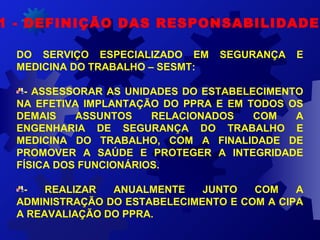 1 - DEFINIÇÃO DAS RESPONSABILIDADES
DO SERVIÇO ESPECIALIZADO EM SEGURANÇA E
MEDICINA DO TRABALHO – SESMT:
- ASSESSORAR AS UNIDADES DO ESTABELECIMENTO
NA EFETIVA IMPLANTAÇÃO DO PPRA E EM TODOS OS
DEMAIS ASSUNTOS RELACIONADOS COM A
ENGENHARIA DE SEGURANÇA DO TRABALHO E
MEDICINA DO TRABALHO, COM A FINALIDADE DE
PROMOVER A SAÚDE E PROTEGER A INTEGRIDADE
FÍSICA DOS FUNCIONÁRIOS.
- REALIZAR ANUALMENTE JUNTO COM A
ADMINISTRAÇÃO DO ESTABELECIMENTO E COM A CIPA
A REAVALIAÇÃO DO PPRA.
 