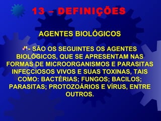 - SÃO OS SEGUINTES OS AGENTES
BIOLÓGICOS, QUE SE APRESENTAM NAS
FORMAS DE MICROORGANISMOS E PARASITAS
INFECCIOSOS VIVOS E SUAS TOXINAS, TAIS
COMO: BACTÉRIAS; FUNGOS; BACILOS;
PARASITAS; PROTOZOÁRIOS E VÍRUS, ENTRE
OUTROS.
13 – DEFINIÇÕES
AGENTES BIOLÓGICOSAGENTES BIOLÓGICOS
 