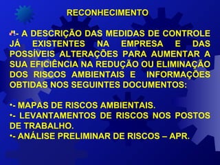 RECONHECIMENTORECONHECIMENTO
- A DESCRIÇÃO DAS MEDIDAS DE CONTROLE
JÁ EXISTENTES NA EMPRESA E DAS
POSSÍVEIS ALTERAÇÕES PARA AUMENTAR A
SUA EFICIÊNCIA NA REDUÇÃO OU ELIMINAÇÃO
DOS RISCOS AMBIENTAIS E INFORMAÇÕES
OBTIDAS NOS SEGUINTES DOCUMENTOS:
•- MAPAS DE RISCOS AMBIENTAIS.
•- LEVANTAMENTOS DE RISCOS NOS POSTOS
DE TRABALHO.
•- ANÁLISE PRELIMINAR DE RISCOS – APR.
 