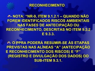 - NOTA: “NR-9, ITEM 9.1.2.1 – QUANDO NÃO
FOREM IDENTIFICADOS RISCOS AMBIENTAIS
NAS FASES DE ANTECIPAÇÃO OU
RECONHECIMENTO, DESCRITAS NO ITEM 9.3.2
E 9.3.3.
- O PPRA PODERÁ RESUMIR-SE ÀS ETAPAS
PREVISTAS NAS ALÍNEAS “A” (ANTECIPAÇÃO
E RECONHECIMENTO DOS RISCOS) E “F”
(REGISTRO E DIVULGAÇÃO DOS DADOS) DO
SUB-ITEM 9.3.1.
RECONHECIMENTORECONHECIMENTO
 
