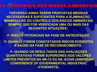 DEVERÃO AINDA SEREM PROPOSTAS MEDIDAS 
NECESSÁRIAS E SUFICIENTES PARA A ELIMINAÇÃO, 
MINIMIZAÇÃO OU CONTROLE DOS RISCOS AMBIENTAIS 
SEMPRE QUE FOR VERIFICADA UMA OU MAIS DAS 
SEGUINTES SITUAÇÕES: 
- RISCOS POTENCIAIS NA FASE DE ANTECIPAÇÃO 
- QUANDO FOREM CONSTATADOS RISCOS EVIDENTES 
A SAÚDE NA FASE DE RECONHECIMENTO, 
- QUANDO OS RESULTADOS DAS AVALIAÇÕES 
QUANTITATIVAS FOREM SUPERIORES AOS VALORES 
LIMITES PREVISTOS NA NR-15 OU NA ACGIH (AMERICAN
CONFERENCE OF GOVERNMENTAL INDUSTRIAL
HYGIENISTS).
19 - CONTROLE DOS RISCOS AMBIENTAIS
 