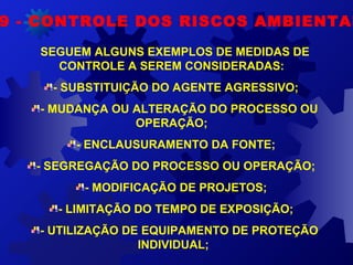 9 - CONTROLE DOS RISCOS AMBIENTAI
SEGUEM ALGUNS EXEMPLOS DE MEDIDAS DE 
CONTROLE A SEREM CONSIDERADAS:  
- SUBSTITUIÇÃO DO AGENTE AGRESSIVO;  
- MUDANÇA OU ALTERAÇÃO DO PROCESSO OU 
OPERAÇÃO;  
- ENCLAUSURAMENTO DA FONTE;  
- SEGREGAÇÃO DO PROCESSO OU OPERAÇÃO;  
- MODIFICAÇÃO DE PROJETOS;  
- LIMITAÇÃO DO TEMPO DE EXPOSIÇÃO;  
- UTILIZAÇÃO DE EQUIPAMENTO DE PROTEÇÃO 
INDIVIDUAL; 
 