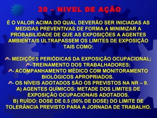 20 – NIVEL DE AÇÃO
É O VALOR ACIMA DO QUAL DEVERÃO SER INICIADAS AS 
MEDIDAS PREVENTIVAS DE FORMA A MINIMIZAR A 
PROBABILIDADE DE QUE AS EXPOSIÇÕES A AGENTES 
AMBIENTAIS ULTRAPASSEM OS LIMITES DE EXPOSIÇÃO 
TAIS COMO:
- MEDIÇÕES PERIÓDICAS DA EXPOSIÇÃO OCUPACIONAL;
- TREINAMENTO DOS TRABALHADORES;
- ACOMPANHAMENTO MÉDICO COM MONITORAMENTO 
BIOLÓGICOS APROPRIADOS. 
- OS NÍVEIS ADOTADOS SÃO OS PREVISTOS NA NR – 9.
A) AGENTES QUÍMICOS: METADE DOS LIMITES DE 
EXPOSIÇÃO OCUPACIONAIS ADOTADOS.
B) RUÍDO: DOSE DE 0.5 (50% DE DOSE) DO LIMITE DE 
TOLERÂNCIA PREVISTO PARA A JORNADA DE TRABALHO.
 