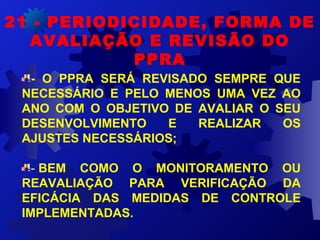 21 - PERIODICIDADE, FORMA DE
AVALIAÇÃO E REVISÃO DO
PPRA
- O PPRA SERÁ REVISADO SEMPRE QUE
NECESSÁRIO E PELO MENOS UMA VEZ AO
ANO COM O OBJETIVO DE AVALIAR O SEU
DESENVOLVIMENTO E REALIZAR OS
AJUSTES NECESSÁRIOS;
- BEM COMO O MONITORAMENTO OU
REAVALIAÇÃO PARA VERIFICAÇÃO DA
EFICÁCIA DAS MEDIDAS DE CONTROLE
IMPLEMENTADAS.
 