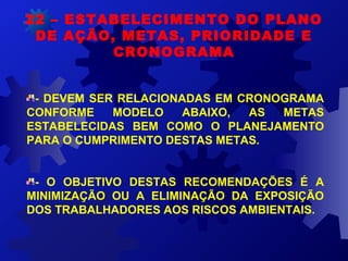 - DEVEM SER RELACIONADAS EM CRONOGRAMA
CONFORME MODELO ABAIXO, AS METAS
ESTABELECIDAS BEM COMO O PLANEJAMENTO
PARA O CUMPRIMENTO DESTAS METAS.
- O OBJETIVO DESTAS RECOMENDAÇÕES É A
MINIMIZAÇÃO OU A ELIMINAÇÃO DA EXPOSIÇÃO
DOS TRABALHADORES AOS RISCOS AMBIENTAIS.
22 – ESTABELECIMENTO DO PLANO
DE AÇÃO, METAS, PRIORIDADE E
CRONOGRAMA
 