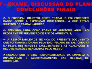 7 - EXAME, DISCUSSÃO DO PLANO
CONCLUSÕES FINAIS
- O PRINCIPAL OBJETIVO DESTE TRABALHO FOI FORNECER
DADOS SOBRE A EXPOSIÇÃO OCUPACIONAL A QUE ESTÃO
SUJEITOS OS TRABALHADORES;
- SERVINDO AINDA COMO FORMA DE AUDITORIA ANUAL AO
PROGRAMA DE PREVENÇÃO DE RISCOS AMBIENTAIS;
- A RESPONSABILIDADE TÉCNICA DO PRESENTE DOCUMENTO
QUE FOI CONFECCIONADO PELO ENG. FULANO DE TAL, CREA/RJ
N.º 99.999, RESTRINGE-SE EXCLUSIVAMENTE AS AVALIAÇÕES E
RECOMENDAÇÕES REALIZADAS PELO MESMO;
-FICANDO SOB INTEIRA RESPONSABILIDADE DA EMPRESA A
IMPLANTAÇÃO E ACOMPANHAMENTO DAS MEDIDAS DE
CORREÇÃO.
 