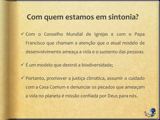 Com quem estamos em sintonia?
 Com o Conselho Mundial de Igrejas e com o Papa
Francisco que chamam a atenção que o atual modelo de
desenvolvimento ameaça a vida e o sustento das pessoas.
 É um modelo que destrói a biodiversidade;
 Portanto, promover a justiça climática, assumir o cuidado
com a Casa Comum e denunciar os pecados que ameaçam
a vida no planeta é missão confiada por Deus para nós.
 