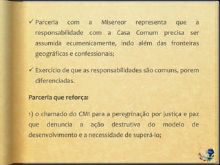  Parceria com a Misereor representa que a
responsabilidade com a Casa Comum precisa ser
assumida ecumenicamente, indo além das fronteiras
geográficas e confessionais;
 Exercício de que as responsabilidades são comuns, porem
diferenciadas.
Parceria que reforça:
1) o chamado do CMI para a peregrinação por justiça e paz
que denuncia a ação destrutiva do modelo de
desenvolvimento e a necessidade de superá-lo;
 