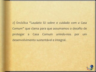 2) Encíclica “Laudato Sí: sobre o cuidado com a Casa
Comum” que clama para que assumamos o desafio de
proteger a Casa Comum unindo-nos por um
desenvolvimento sustentável e integral.
 