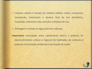  Limpeza urbana e manejo de resíduos sólidos: coleta, transporte,
transbordo, tratamento e destino final do lixo doméstico,
hospitalar, industrial e das varrições e limpeza de rua;
 Drenagem e manejo de águas pluviais urbanas;
Importante: articulação entre saneamento básico e políticas de
desenvolvimento urbano e regional de habitação, de combate à
pobreza, de proteção ambiental e promoção de saúde.
 