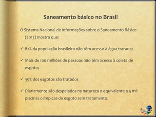 Saneamento básico no Brasil
O Sistema Nacional de Informações sobre o Saneamento Básico
(2013) mostra que:
 82% da população brasileira não têm acesso à água tratada;
 Mais de 100 milhões de pessoas não têm acesso à coleta de
esgoto;
 39% dos esgotos são tratados
 Diariamente são despejados na natureza o equivalente a 5 mil
piscinas olímpicas de esgoto sem tratamento.
 