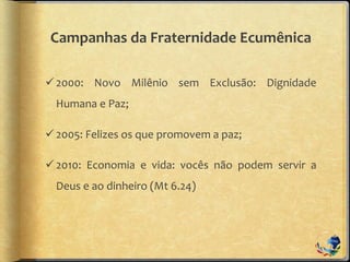 Campanhas da Fraternidade Ecumênica
2000: Novo Milênio sem Exclusão: Dignidade
Humana e Paz;
2005: Felizes os que promovem a paz;
2010: Economia e vida: vocês não podem servir a
Deus e ao dinheiro (Mt 6.24)
 