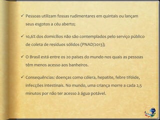  Pessoas utilizam fossas rudimentares em quintais ou lançam
seus esgotos a céu aberto;
 10,6% dos domicílios não são contemplados pelo serviço público
de coleta de resíduos sólidos (PNAD/2013);
 O Brasil está entre os 20 países do mundo nos quais as pessoas
têm menos acesso aos banheiros.
 Consequências: doenças como cólera, hepatite, febre tifóide,
infecções intestinais. No mundo, uma criança morre a cada 2,5
minutos por não ter acesso à água potável.
 