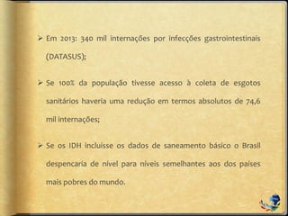  Em 2013: 340 mil internações por infecções gastrointestinais
(DATASUS);
 Se 100% da população tivesse acesso à coleta de esgotos
sanitários haveria uma redução em termos absolutos de 74,6
mil internações;
 Se os IDH incluísse os dados de saneamento básico o Brasil
despencaria de nível para níveis semelhantes aos dos países
mais pobres do mundo.
 