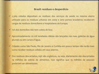Brasil: resíduos e desperdício
 2,569 cidades depositam os resíduos dos serviços de saúde no mesmo aterro
utilizado para os resíduos urbanos em 2009 e 2010 portos brasileiros receberam
cargas de resíduos domiciliares e hospitalares da Europa;
 15% dos domicílios não tem coleta de lixo;
 Aproximadamente 20 mil toneladas diárias são lançadas nas ruas, galerias de água
pluviais ou em cursos d´água.
 Cidades como São Paulo, Rio de Janeiro e Curitiba em pouco tempo não terão mais
como receber resíduos sólidos em seus aterros.
 Dos resíduos descartados, 69% são orgânicos, ou seja, diariamente são descartados
14 milhões de sobras de alimentos. Isso significa que 19 milhões de pessoas
poderiam ser alimentadas.
 