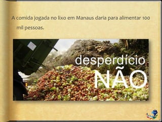 A comida jogada no lixo em Manaus daria para alimentar 100
mil pessoas.
 