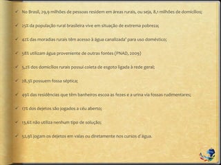  No Brasil, 29,9 milhões de pessoas residem em áreas rurais, ou seja, 8,1 milhões de domicílios;
 25% da população rural brasileira vive em situação de extrema pobreza;
 42% das moradias rurais têm acesso à água canalizada’ para uso doméstico;
 58% utilizam água proveniente de outras fontes (PNAD, 2009)
 5,2% dos domicílios rurais possui coleta de esgoto ligada à rede geral;
 28,3% possuem fossa séptica;
 49% das residências que têm banheiros escoa as fezes e a urina via fossas rudimentares;
 17% dos dejetos são jogados a céu aberto;
 13,6% não utiliza nenhum tipo de solução;
 52,9% jogam os dejetos em valas ou diretamente nos cursos d´água.
 