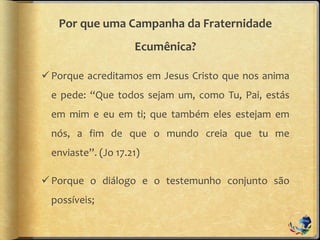 Por que uma Campanha da Fraternidade
Ecumênica?
Porque acreditamos em Jesus Cristo que nos anima
e pede: “Que todos sejam um, como Tu, Pai, estás
em mim e eu em ti; que também eles estejam em
nós, a fim de que o mundo creia que tu me
enviaste”. (Jo 17.21)
Porque o diálogo e o testemunho conjunto são
possíveis;
 