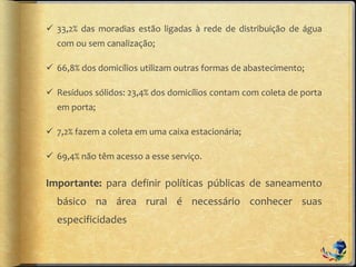  33,2% das moradias estão ligadas à rede de distribuição de água
com ou sem canalização;
 66,8% dos domicílios utilizam outras formas de abastecimento;
 Resíduos sólidos: 23,4% dos domicílios contam com coleta de porta
em porta;
 7,2% fazem a coleta em uma caixa estacionária;
 69,4% não têm acesso a esse serviço.
Importante: para definir políticas públicas de saneamento
básico na área rural é necessário conhecer suas
especificidades
 