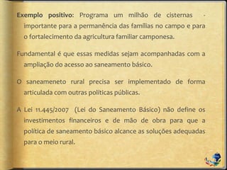 Exemplo positivo: Programa um milhão de cisternas -
importante para a permanência das famílias no campo e para
o fortalecimento da agricultura familiar camponesa.
Fundamental é que essas medidas sejam acompanhadas com a
ampliação do acesso ao saneamento básico.
O saneameneto rural precisa ser implementado de forma
articulada com outras políticas públicas.
A Lei 11.445/2007 (Lei do Saneamento Básico) não define os
investimentos financeiros e de mão de obra para que a
política de saneamento básico alcance as soluções adequadas
para o meio rural.
 