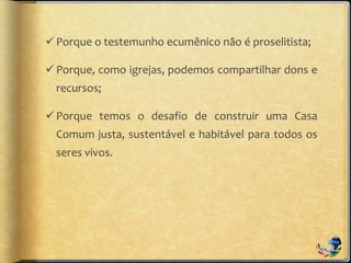 Porque o testemunho ecumênico não é proselitista;
Porque, como igrejas, podemos compartilhar dons e
recursos;
Porque temos o desafio de construir uma Casa
Comum justa, sustentável e habitável para todos os
seres vivos.
 