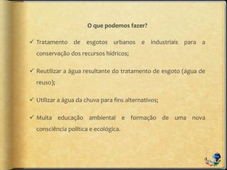 O que podemos fazer?
 Tratamento de esgotos urbanos e industriais para a
conservação dos recursos hídricos;
 Reutilizar a água resultante do tratamento de esgoto (água de
reuso);
 Utilizar a água da chuva para fins alternativos;
 Muita educação ambiental e formação de uma nova
consciência política e ecológica.
 
