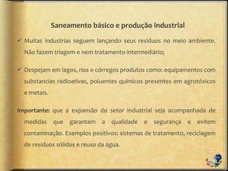 Saneamento básico e produção industrial
 Muitas industrias seguem lançando seus resíduos no meio ambiente.
Não fazem triagem e nem tratamento intermediário;
 Despejam em lagos, rios e córregos produtos como: equipamentos com
substancias radioativas, poluentes químicos presentes em agrotóxicos
e metais.
Importante: que a expansão do setor industrial seja acompanhada de
medidas que garantam a qualidade e segurança e evitem
contaminação. Exemplos positivos: sistemas de tratamento, reciclagem
de resíduos sólidos e reuso da água.
 