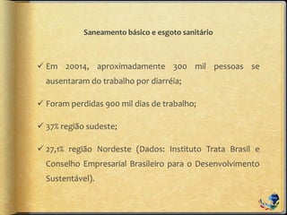 Saneamento básico e esgoto sanitário
 Em 20014, aproximadamente 300 mil pessoas se
ausentaram do trabalho por diarréia;
 Foram perdidas 900 mil dias de trabalho;
 37% região sudeste;
 27,1% região Nordeste (Dados: Instituto Trata Brasil e
Conselho Empresarial Brasileiro para o Desenvolvimento
Sustentável).
 