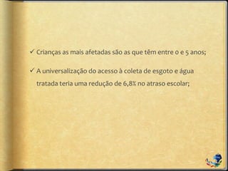  Crianças as mais afetadas são as que têm entre 0 e 5 anos;
 A universalização do acesso à coleta de esgoto e água
tratada teria uma redução de 6,8% no atraso escolar;
 