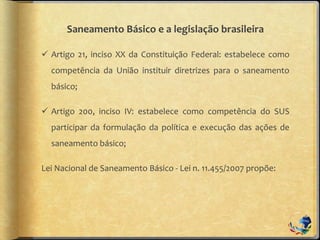 Saneamento Básico e a legislação brasileira
 Artigo 21, inciso XX da Constituição Federal: estabelece como
competência da União instituir diretrizes para o saneamento
básico;
 Artigo 200, inciso IV: estabelece como competência do SUS
participar da formulação da política e execução das ações de
saneamento básico;
Lei Nacional de Saneamento Básico - Lei n. 11.455/2007 propõe:
 