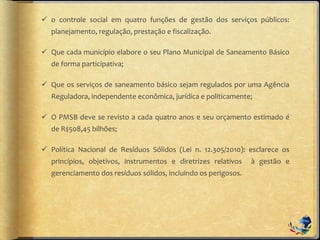  o controle social em quatro funções de gestão dos serviços públicos:
planejamento, regulação, prestação e fiscalização.
 Que cada município elabore o seu Plano Municipal de Saneamento Básico
de forma participativa;
 Que os serviços de saneamento básico sejam regulados por uma Agência
Reguladora, independente econômica, jurídica e politicamente;
 O PMSB deve se revisto a cada quatro anos e seu orçamento estimado é
de R$508,45 bilhões;
 Política Nacional de Resíduos Sólidos (Lei n. 12.305/2010): esclarece os
princípios, objetivos, instrumentos e diretrizes relativos à gestão e
gerenciamento dos resíduos sólidos, incluindo os perigosos.
 