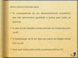 Amós chama a atenção para:
 As consequências de um desenvolvimento econômico
que não apresentava igualdade e justiça para todas as
pessoas;
 O caos social: relações sociais estavam se rompendo; (Am
2.6-8)
 A manipulação da fé em Deus por parte da religião oficial
(Am 4.4-5);
 Deus quer justiça para todas as pessoas (Am 9.7-8)
 