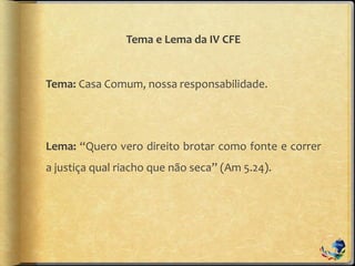 Tema e Lema da IV CFE
Tema: Casa Comum, nossa responsabilidade.
Lema: “Quero vero direito brotar como fonte e correr
a justiça qual riacho que não seca” (Am 5.24).
 