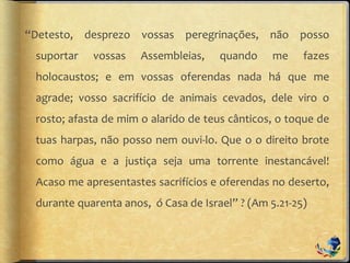 “Detesto, desprezo vossas peregrinações, não posso
suportar vossas Assembleias, quando me fazes
holocaustos; e em vossas oferendas nada há que me
agrade; vosso sacrifício de animais cevados, dele viro o
rosto; afasta de mim o alarido de teus cânticos, o toque de
tuas harpas, não posso nem ouvi-lo. Que o o direito brote
como água e a justiça seja uma torrente inestancável!
Acaso me apresentastes sacrifícios e oferendas no deserto,
durante quarenta anos, ó Casa de Israel” ? (Am 5.21-25)
 