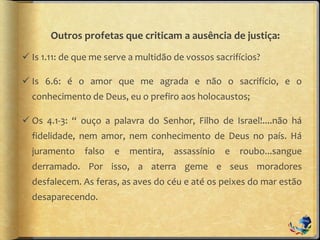 Outros profetas que criticam a ausência de justiça:
 Is 1.11: de que me serve a multidão de vossos sacrifícios?
 Is 6.6: é o amor que me agrada e não o sacrifício, e o
conhecimento de Deus, eu o prefiro aos holocaustos;
 Os 4.1-3: “ ouço a palavra do Senhor, Filho de Israel!....não há
fidelidade, nem amor, nem conhecimento de Deus no país. Há
juramento falso e mentira, assassínio e roubo...sangue
derramado. Por isso, a aterra geme e seus moradores
desfalecem. As feras, as aves do céu e até os peixes do mar estão
desaparecendo.
 