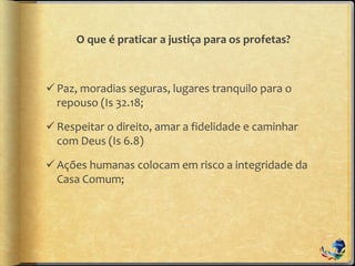 O que é praticar a justiça para os profetas?
Paz, moradias seguras, lugares tranquilo para o
repouso (Is 32.18;
Respeitar o direito, amar a fidelidade e caminhar
com Deus (Is 6.8)
Ações humanas colocam em risco a integridade da
Casa Comum;
 