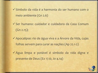 Símbolo da vida é a harmonia do ser humano com o
meio ambiente (Gn 2.6)
Ser humano: cuidador e cuidadora da Casa Comum
(Gn 2.15);
Apocalipse: rio de água viva e a Árvore da Vida, cujas
folhas servem para curar as nações (Ap 22.1-2)
Água limpa e potável é símbolo da vida digna e
presente de Deus (Ex 17.6; Jo 4.14)
 