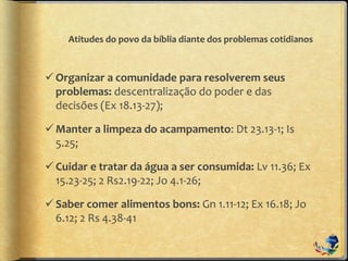 Atitudes do povo da bíblia diante dos problemas cotidianos
Organizar a comunidade para resolverem seus
problemas: descentralização do poder e das
decisões (Ex 18.13-27);
Manter a limpeza do acampamento: Dt 23.13-1; Is
5.25;
Cuidar e tratar da água a ser consumida: Lv 11.36; Ex
15.23-25; 2 Rs2.19-22; Jo 4.1-26;
Saber comer alimentos bons: Gn 1.11-12; Ex 16.18; Jo
6.12; 2 Rs 4.38-41
 