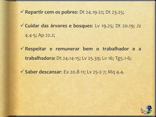 Repartir com os pobres: Dt 24.19-22; Dt 23.25;
Cuidar das árvores e bosques: Lv 19.25; Dt 20.19; Jz
4.4-5; Ap 22.2;
Respeitar e remunerar bem o trabalhador e a
trabalhadora: Dt 24.14-15; Lv 25.39; Lv 16; Tg5.1-6;
Saber descansar: Ex 20.8-11; Lv 25-2-7; Mq 4.4.
 