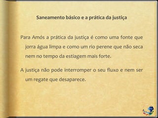 Saneamento básico e a prática da justiça
Para Amós a prática da justiça é como uma fonte que
jorra água limpa e como um rio perene que não seca
nem no tempo da estiagem mais forte.
A justiça não pode interromper o seu fluxo e nem ser
um regate que desaparece.
 
