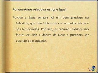 Por que Amós relaciona justiça e água?
Porque a água sempre foi um bem precioso na
Palestina, que tem índices de chuva muito baixos e
rios temporários. Por isso, os recursos hídricos são
fontes de vida e dádiva de Deus e precisam ser
tratados com cuidado.
 